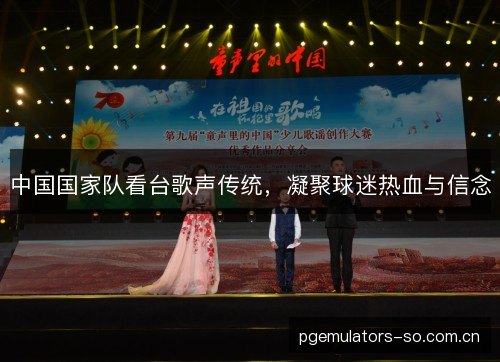 中国国家队看台歌声传统,凝聚球迷热血与信念 中国国家队看台歌声传统,凝聚球迷热血与信念