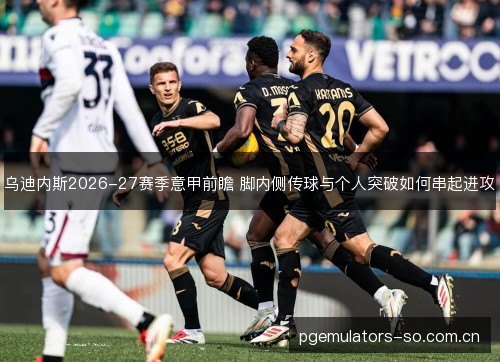 乌迪内斯2026-27赛季意甲前瞻 脚内侧传球与个人突破如何串起进攻